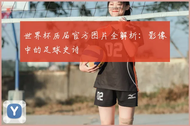 世界杯历届官方图片全解析:影像中的足球史诗