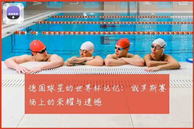 德国球星的世界杯记忆:俄罗斯赛场上的荣耀与遗憾