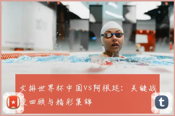 女排世界杯中国vs阿根廷:关键战役回顾与精彩集锦