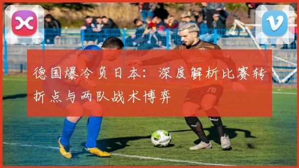 德国爆冷负日本:深度解析比赛转折点与两队战术博弈