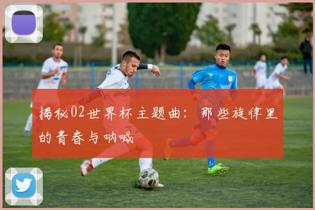 揭秘02世界杯主题曲：那些旋律里的青春与呐喊