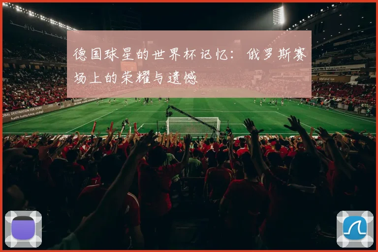 德国球星的世界杯记忆:俄罗斯赛场上的荣耀与遗憾