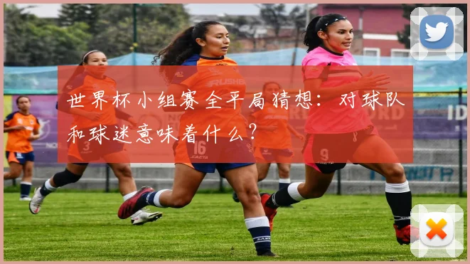 世界杯小组赛全平局猜想:对球队和球迷意味着什么?