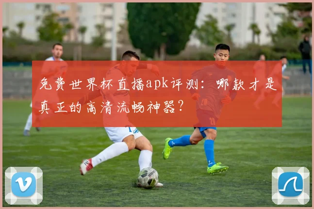 免费世界杯直播apk评测：哪款才是真正的高清流畅神器？