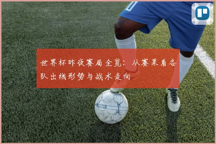 世界杯昨夜赛局全览：从赛果看各队出线形势与战术走向