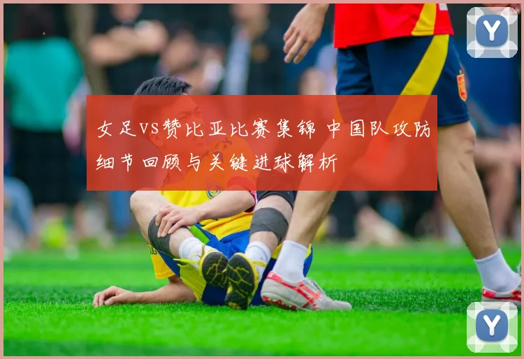 女足vs赞比亚比赛集锦 中国队攻防细节回顾与关键进球解析