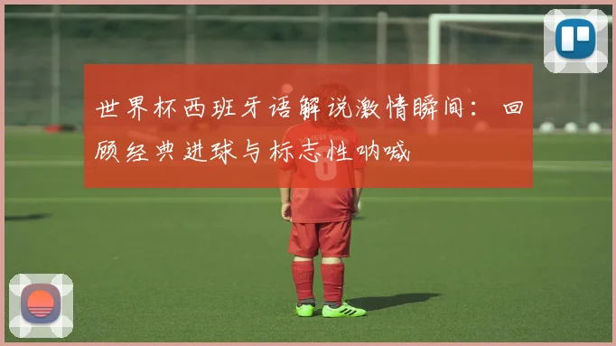 世界杯西班牙语解说激情瞬间：回顾经典进球与标志性呐喊