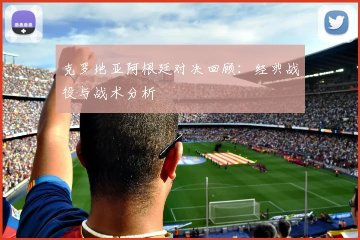 克罗地亚阿根廷对决回顾：经典战役与战术分析