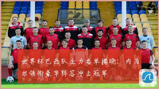 世界杯巴西队主力名单揭晓：内马尔领衔豪华阵容冲击冠军