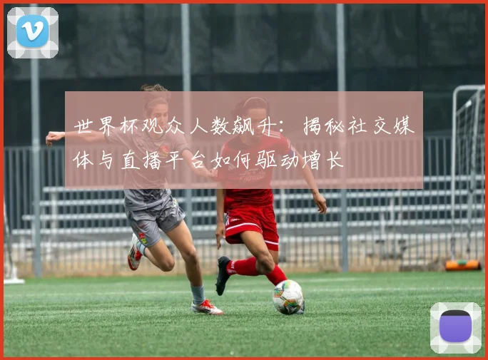 世界杯观众人数飙升：揭秘社交媒体与直播平台如何驱动增长